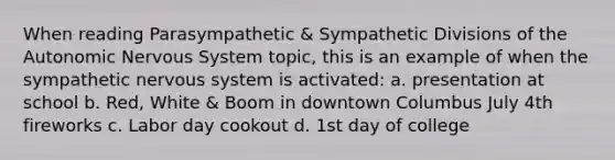 When reading Parasympathetic & Sympathetic Divisions of the Autonomic Nervous System topic, this is an example of when the sympathetic nervous system is activated: a. presentation at school b. Red, White & Boom in downtown Columbus July 4th fireworks c. Labor day cookout d. 1st day of college