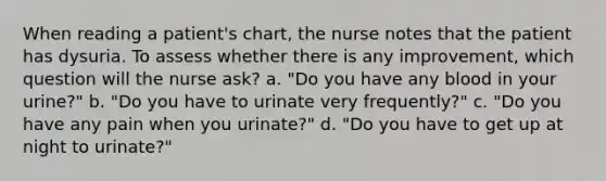 When reading a patient's chart, the nurse notes that the patient has dysuria. To assess whether there is any improvement, which question will the nurse ask? a. "Do you have any blood in your urine?" b. "Do you have to urinate very frequently?" c. "Do you have any pain when you urinate?" d. "Do you have to get up at night to urinate?"