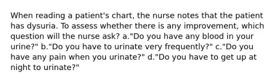 When reading a patient's chart, the nurse notes that the patient has dysuria. To assess whether there is any improvement, which question will the nurse ask? a."Do you have any blood in your urine?" b."Do you have to urinate very frequently?" c."Do you have any pain when you urinate?" d."Do you have to get up at night to urinate?"