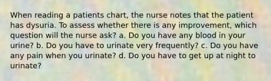 When reading a patients chart, the nurse notes that the patient has dysuria. To assess whether there is any improvement, which question will the nurse ask? a. Do you have any blood in your urine? b. Do you have to urinate very frequently? c. Do you have any pain when you urinate? d. Do you have to get up at night to urinate?