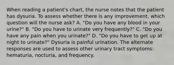 When reading a patient's chart, the nurse notes that the patient has dysuria. To assess whether there is any improvement, which question will the nurse ask? A. "Do you have any blood in your urine?" B. "Do you have to urinate very frequently?" C. "Do you have any pain when you urinate?" D. "Do you have to get up at night to urinate?" Dysuria is painful urination. The alternate responses are used to assess other urinary tract symptoms: hematuria, nocturia, and frequency.