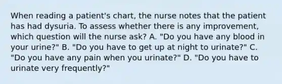 When reading a patient's chart, the nurse notes that the patient has had dysuria. To assess whether there is any improvement, which question will the nurse ask? A. "Do you have any blood in your urine?" B. "Do you have to get up at night to urinate?" C. "Do you have any pain when you urinate?" D. "Do you have to urinate very frequently?"