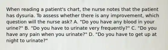 When reading a patient's chart, the nurse notes that the patient has dysuria. To assess whether there is any improvement, which question will the nurse ask? A. "Do you have any blood in your urine?" B. "Do you have to urinate very frequently?" C. "Do you have any pain when you urinate?" D. "Do you have to get up at night to urinate?"