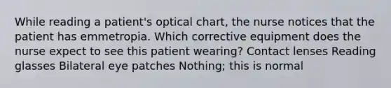 While reading a patient's optical chart, the nurse notices that the patient has emmetropia. Which corrective equipment does the nurse expect to see this patient wearing? Contact lenses Reading glasses Bilateral eye patches Nothing; this is normal