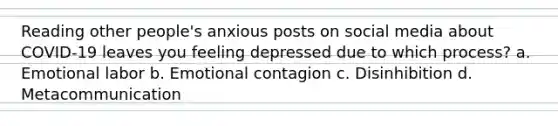 Reading other people's anxious posts on social media about COVID-19 leaves you feeling depressed due to which process? a. Emotional labor b. Emotional contagion c. Disinhibition d. Metacommunication