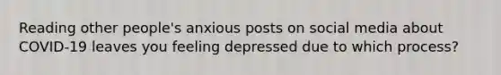 Reading other people's anxious posts on social media about COVID-19 leaves you feeling depressed due to which process?