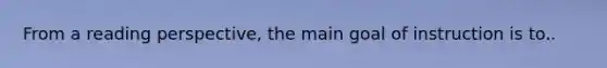 From a reading perspective, the main goal of instruction is to..