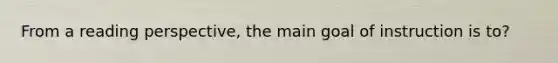 From a reading perspective, the main goal of instruction is to?