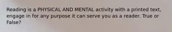 Reading is a PHYSICAL AND MENTAL activity with a printed text, engage in for any purpose it can serve you as a reader. True or False?