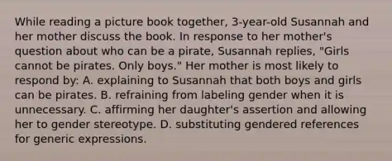 While reading a picture book together, 3-year-old Susannah and her mother discuss the book. In response to her mother's question about who can be a pirate, Susannah replies, "Girls cannot be pirates. Only boys." Her mother is most likely to respond by: A. explaining to Susannah that both boys and girls can be pirates. B. refraining from labeling gender when it is unnecessary. C. affirming her daughter's assertion and allowing her to gender stereotype. D. substituting gendered references for generic expressions.