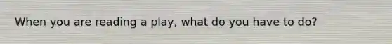 When you are reading a play, what do you have to do?