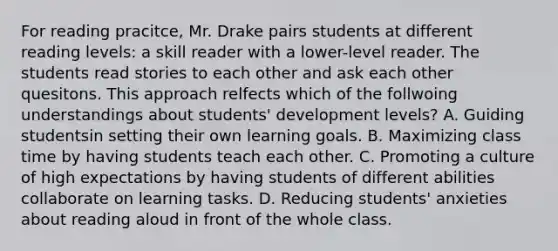 For reading pracitce, Mr. Drake pairs students at different reading levels: a skill reader with a lower-level reader. The students read stories to each other and ask each other quesitons. This approach relfects which of the follwoing understandings about students' development levels? A. Guiding studentsin setting their own learning goals. B. Maximizing class time by having students teach each other. C. Promoting a culture of high expectations by having students of different abilities collaborate on learning tasks. D. Reducing students' anxieties about reading aloud in front of the whole class.