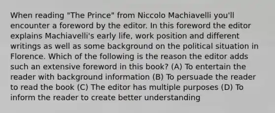 When reading "The Prince" from Niccolo Machiavelli you'll encounter a foreword by the editor. In this foreword the editor explains Machiavelli's early life, work position and different writings as well as some background on the political situation in Florence. Which of the following is the reason the editor adds such an extensive foreword in this book? (A) To entertain the reader with background information (B) To persuade the reader to read the book (C) The editor has multiple purposes (D) To inform the reader to create better understanding