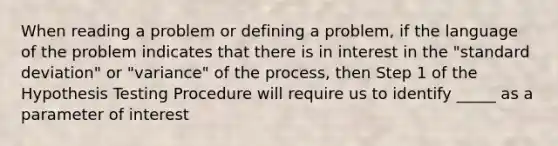 When reading a problem or defining a problem, if the language of the problem indicates that there is in interest in the "standard deviation" or "variance" of the process, then Step 1 of the Hypothesis Testing Procedure will require us to identify _____ as a parameter of interest