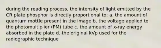 during the reading process, the intensity of light emitted by the CR plate phosphor is directly proportional to: a. the amount of quantum mottle present in the image b. the voltage applied to the photomultiplier (PM) tube c. the amount of x-ray energy absorbed in the plate d. the original kVp used for the radiographic technique