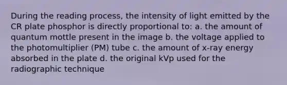 During the reading process, the intensity of light emitted by the CR plate phosphor is directly proportional to: a. the amount of quantum mottle present in the image b. the voltage applied to the photomultiplier (PM) tube c. the amount of x-ray energy absorbed in the plate d. the original kVp used for the radiographic technique