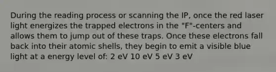 During the reading process or scanning the IP, once the red laser light energizes the trapped electrons in the "F"-centers and allows them to jump out of these traps. Once these electrons fall back into their atomic shells, they begin to emit a visible blue light at a energy level of: 2 eV 10 eV 5 eV 3 eV