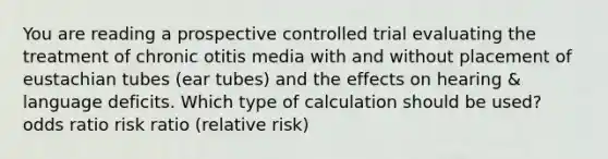 You are reading a prospective controlled trial evaluating the treatment of chronic otitis media with and without placement of eustachian tubes (ear tubes) and the effects on hearing & language deficits. Which type of calculation should be used? odds ratio risk ratio (relative risk)