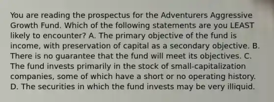 You are reading the prospectus for the Adventurers Aggressive Growth Fund. Which of the following statements are you LEAST likely to encounter? A. The primary objective of the fund is income, with preservation of capital as a secondary objective. B. There is no guarantee that the fund will meet its objectives. C. The fund invests primarily in the stock of small-capitalization companies, some of which have a short or no operating history. D. The securities in which the fund invests may be very illiquid.