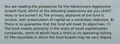 You are reading the prospectus for the Adventurers Aggressive Growth Fund. Which of the following statements are you LEAST likely to encounter? A) The primary objective of the fund is income, with preservation of capital as a secondary objective. B) There is no guarantee that the fund will meet its objectives. C) The fund invests primarily in the stock of small-capitalization companies, some of which have a short or no operating history. D) The securities in which the fund invests may be very illiquid.