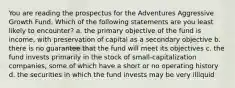 You are reading the prospectus for the Adventures Aggressive Growth Fund. Which of the following statements are you least likely to encounter? a. the primary objective of the fund is income, with preservation of capital as a secondary objective b. there is no guarantee that the fund will meet its objectives c. the fund invests primarily in the stock of small-capitalization companies, some of which have a short or no operating history d. the securities in which the fund invests may be very illiquid