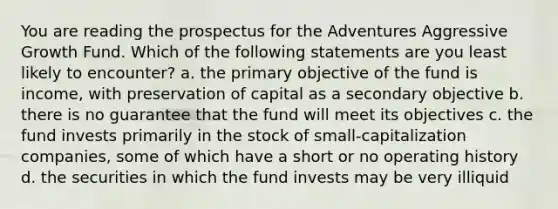 You are reading the prospectus for the Adventures Aggressive Growth Fund. Which of the following statements are you least likely to encounter? a. the primary objective of the fund is income, with preservation of capital as a secondary objective b. there is no guarantee that the fund will meet its objectives c. the fund invests primarily in the stock of small-capitalization companies, some of which have a short or no operating history d. the securities in which the fund invests may be very illiquid