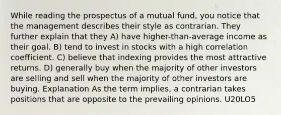 While reading the prospectus of a mutual fund, you notice that the management describes their style as contrarian. They further explain that they A) have higher-than-average income as their goal. B) tend to invest in stocks with a high correlation coefficient. C) believe that indexing provides the most attractive returns. D) generally buy when the majority of other investors are selling and sell when the majority of other investors are buying. Explanation As the term implies, a contrarian takes positions that are opposite to the prevailing opinions. U20LO5