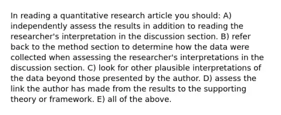 In reading a quantitative research article you should: A) independently assess the results in addition to reading the researcher's interpretation in the discussion section. B) refer back to the method section to determine how the data were collected when assessing the researcher's interpretations in the discussion section. C) look for other plausible interpretations of the data beyond those presented by the author. D) assess the link the author has made from the results to the supporting theory or framework. E) all of the above.