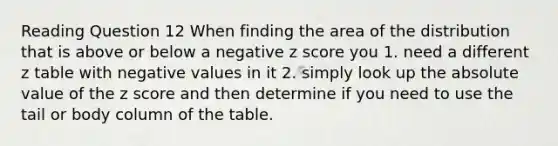 Reading Question 12 When finding the area of the distribution that is above or below a negative z score you 1. need a different z table with negative values in it 2. simply look up the absolute value of the z score and then determine if you need to use the tail or body column of the table.