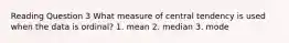 Reading Question 3 What measure of central tendency is used when the data is ordinal? 1. mean 2. median 3. mode