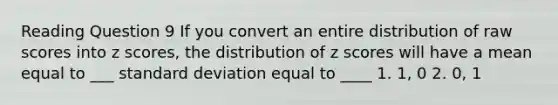 Reading Question 9 If you convert an entire distribution of raw scores into z scores, the distribution of z scores will have a mean equal to ___ standard deviation equal to ____ 1. 1, 0 2. 0, 1