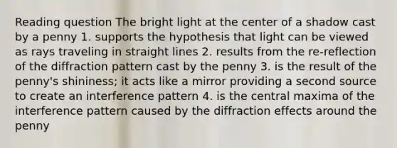 Reading question The bright light at the center of a shadow cast by a penny 1. supports the hypothesis that light can be viewed as rays traveling in straight lines 2. results from the re-reflection of the diffraction pattern cast by the penny 3. is the result of the penny's shininess; it acts like a mirror providing a second source to create an interference pattern 4. is the central maxima of the interference pattern caused by the diffraction effects around the penny