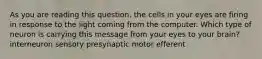 As you are reading this question, the cells in your eyes are firing in response to the light coming from the computer. Which type of neuron is carrying this message from your eyes to your brain? interneuron sensory presynaptic motor efferent