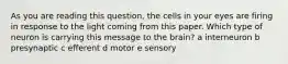 As you are reading this question, the cells in your eyes are firing in response to the light coming from this paper. Which type of neuron is carrying this message to the brain? a interneuron b presynaptic c efferent d motor e sensory