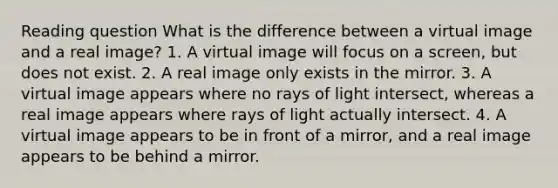 Reading question What is the difference between a virtual image and a real image? 1. A virtual image will focus on a screen, but does not exist. 2. A real image only exists in the mirror. 3. A virtual image appears where no rays of light intersect, whereas a real image appears where rays of light actually intersect. 4. A virtual image appears to be in front of a mirror, and a real image appears to be behind a mirror.