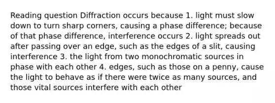 Reading question Diffraction occurs because 1. light must slow down to turn sharp corners, causing a phase difference; because of that phase difference, interference occurs 2. light spreads out after passing over an edge, such as the edges of a slit, causing interference 3. the light from two monochromatic sources in phase with each other 4. edges, such as those on a penny, cause the light to behave as if there were twice as many sources, and those vital sources interfere with each other