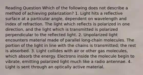 Reading Question Which of the following does not describe a method of achieving polarization? 1. Light hits a reflective surface at a particular angle, dependent on wavelength and index of refraction. The light which reflects is polarized in one direction, and the light which is transmitted is polarized perpendicular to the reflected light. 2. Unpolarized light encounters material made of parallel long-chain molecules. The portion of the light in line with the chains is transmitted; the rest is absorbed. 3. Light collides with air or other gas molecules, which absorb the energy. Electrons inside the molecule begin to vibrate, emitting polarized light much like a radio antennae. 4. Light is sent through an optically active material.