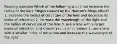 Reading question Which of the following would not increase the radius of the dark fringes caused by the Newton's Rings effect? 1. increase the radius of curvature of the lens and decrease its index of refraction 2. increase the wavelength of the light and the radius of curvature of the lens 3. use a lens with a larger index of refraction and smaller radius of curvature 4. use a lens with a smaller index of refraction and increase the wavelength of the light