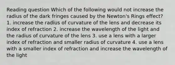 Reading question Which of the following would not increase the radius of the dark fringes caused by the Newton's Rings effect? 1. increase the radius of curvature of the lens and decrease its index of refraction 2. increase the wavelength of the light and the radius of curvature of the lens 3. use a lens with a larger index of refraction and smaller radius of curvature 4. use a lens with a smaller index of refraction and increase the wavelength of the light