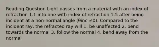 Reading Question Light passes from a material with an index of refraction 1.1 into one with index of refraction 1.5 after being incident at a non-normal angle (θinc ≠0). Compared to the incident ray, the refracted ray will 1. be unaffected 2. bend towards the normal 3. follow the normal 4. bend away from the normal