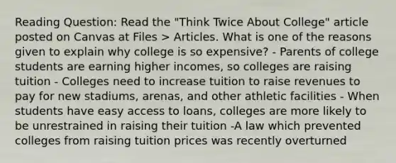 Reading Question: Read the "Think Twice About College" article posted on Canvas at Files > Articles. What is one of the reasons given to explain why college is so expensive? - Parents of college students are earning higher incomes, so colleges are raising tuition - Colleges need to increase tuition to raise revenues to pay for new stadiums, arenas, and other athletic facilities - When students have easy access to loans, colleges are more likely to be unrestrained in raising their tuition -A law which prevented colleges from raising tuition prices was recently overturned