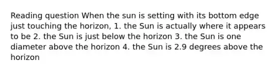 Reading question When the sun is setting with its bottom edge just touching the horizon, 1. the Sun is actually where it appears to be 2. the Sun is just below the horizon 3. the Sun is one diameter above the horizon 4. the Sun is 2.9 degrees above the horizon