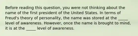 Before reading this question, you were not thinking about the name of the first president of the United States. In terms of Freud's theory of personality, the name was stored at the _____ level of awareness. However, once the name is brought to mind, it is at the _____ level of awareness.