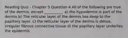 Reading Quiz - Chapter 5 Question 4 All of the following are true of the dermis, except __________. a) the hypodermis is part of the dermis b) The reticular layer of the dermis lies deep to the papillary layer. c) the reticular layer of the dermis is dense, irregular fibrous connective tissue d) the papillary layer underlies the epidermis