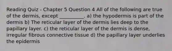 Reading Quiz - Chapter 5 Question 4 All of the following are true of <a href='https://www.questionai.com/knowledge/kEsXbG6AwS-the-dermis' class='anchor-knowledge'>the dermis</a>, except __________. a) the hypodermis is part of the dermis b) The reticular layer of the dermis lies deep to the papillary layer. c) the reticular layer of the dermis is dense, irregular fibrous <a href='https://www.questionai.com/knowledge/kYDr0DHyc8-connective-tissue' class='anchor-knowledge'>connective tissue</a> d) the papillary layer underlies <a href='https://www.questionai.com/knowledge/kBFgQMpq6s-the-epidermis' class='anchor-knowledge'>the epidermis</a>