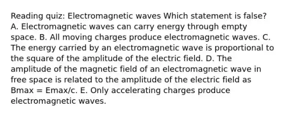 Reading quiz: Electromagnetic waves Which statement is false? A. Electromagnetic waves can carry energy through empty space. B. All moving charges produce electromagnetic waves. C. The energy carried by an electromagnetic wave is proportional to the square of the amplitude of the electric field. D. The amplitude of the magnetic field of an electromagnetic wave in free space is related to the amplitude of the electric field as Bmax = Emax/c. E. Only accelerating charges produce electromagnetic waves.