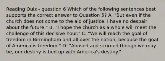 Reading Quiz - question 6 Which of the following sentences best supports the correct answer to Question 5? A. "But even if the church does not come to the aid of justice, I have no despair about the future." B. "I hope the church as a whole will meet the challenge of this decisive hour." C. "We will reach the goal of freedom in Birmingham and all over the nation, because the goal of America is freedom." D. "Abused and scorned though we may be, our destiny is tied up with America's destiny."