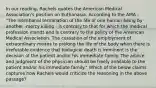 In our reading, Rachels quotes the American Medical Association's position on Euthanasia. According to the AMA - "The intentional termination of the life of one human being by another -mercy killing - is contrary to that for which the medical profession stands and is contrary to the policy of the American Medical Association. The cessation of the employment of extraordinary means to prolong the life of the body when there is irrefutable evidence that biological death is imminent is the decision of the patient and/or his immediate family. The advice and judgment of the physician should be freely available to the patient and/or his immediate family." Which of the below claims captures how Rachels would criticize the reasoning in the above passage?