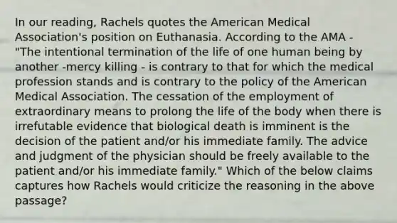 In our reading, Rachels quotes the American Medical Association's position on Euthanasia. According to the AMA - "The intentional termination of the life of one human being by another -mercy killing - is contrary to that for which the medical profession stands and is contrary to the policy of the American Medical Association. The cessation of the employment of extraordinary means to prolong the life of the body when there is irrefutable evidence that biological death is imminent is the decision of the patient and/or his immediate family. The advice and judgment of the physician should be freely available to the patient and/or his immediate family." Which of the below claims captures how Rachels would criticize the reasoning in the above passage?