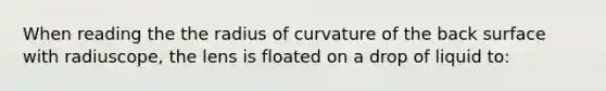 When reading the the radius of curvature of the back surface with radiuscope, the lens is floated on a drop of liquid to: